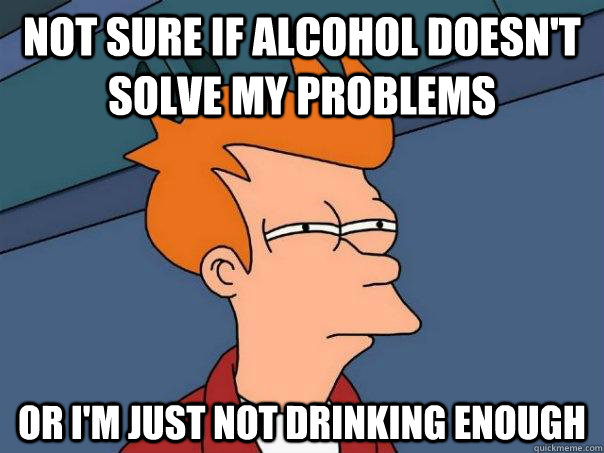 Not sure if alcohol doesn't solve my problems Or i'm just not drinking enough - Not sure if alcohol doesn't solve my problems Or i'm just not drinking enough  Futurama Fry