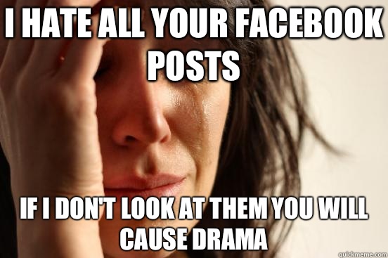 I HATE ALL YOUR FACEBOOK POSTS IF I DON'T LOOK AT THEM YOU WILL CAUSE DRAMA  First World Problems