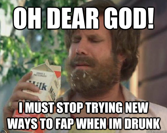 oh dear god! i must stop trying new ways to fap when im drunk  