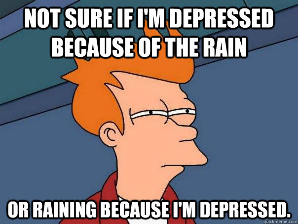 Not sure if I'm depressed because of the rain or raining because I'm depressed.  Futurama Fry