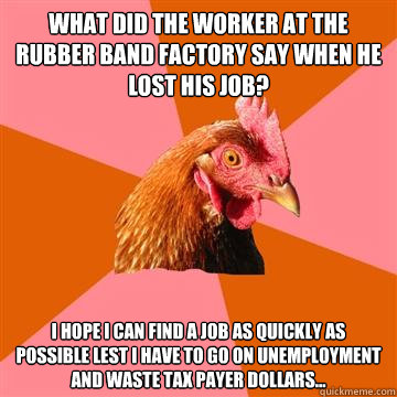 What did the worker at the rubber band factory say when he lost his job? I hope I can find a job as quickly as possible lest i have to go on unemployment and waste tax payer dollars...  Anti-Joke Chicken