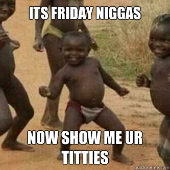 its friday niggas  now show me ur titties  Its friday niggas