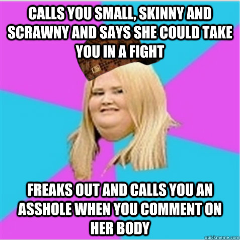 Calls you small, skinny and scrawny and says she could take you in a fight Freaks out and calls you an asshole when you comment on her body   scumbag fat girl