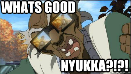 WHATS GOOD nyukka?!?!  