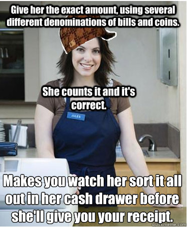 Give her the exact amount, using several different denominations of bills and coins. Makes you watch her sort it all out in her cash drawer before she'll give you your receipt.
 She counts it and it's correct. - Give her the exact amount, using several different denominations of bills and coins. Makes you watch her sort it all out in her cash drawer before she'll give you your receipt.
 She counts it and it's correct.  Scumbag Cashier