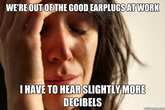 We're out of the good earplugs at work I have to hear slightly more decibels  First World Problems