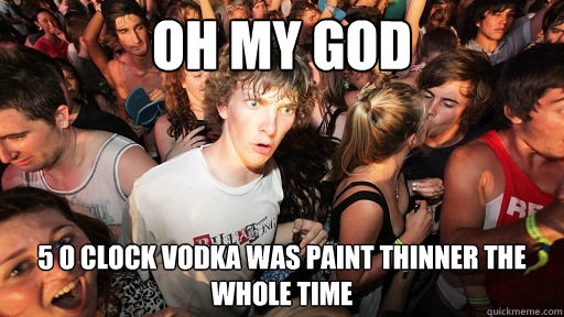 Oh my god 5 o clock vodka was paint thinner the whole time  Sudden Clarity Clarence
