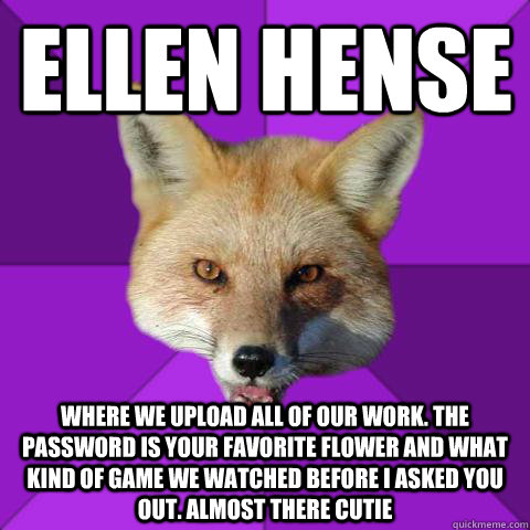 Ellen Hense Where we upload all of our work. The password is your favorite flower and what kind of game we watched before I asked you out. Almost there cutie   Forensics Fox