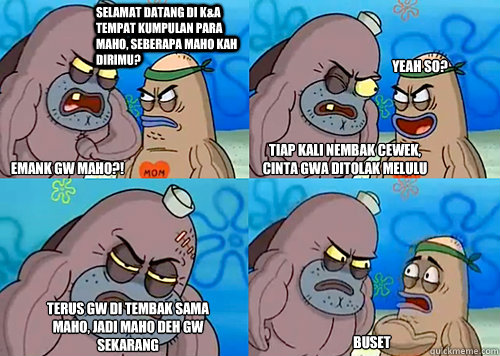 sELAMAT DATANG di K&A tempat kumpulan para maho, seberapa maho kah dirimu? emank gw maho?! tiap kali nembak cewek, cinta gwa ditolak melulu terus gw di tembak sama maho, jadi maho deh gw sekarang buset Yeah so?  Salty Spitoon How Tough Are Ya