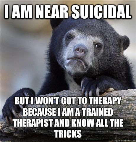 I am near suicidal But I won't got to therapy because I am a trained therapist and know all the tricks  Confession Bear