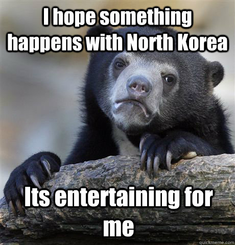I hope something happens with North Korea Its entertaining for me  Confession Bear