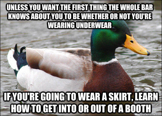 Unless you want the first thing the whole bar knows about you to be whether or not you're wearing underwear If you're going to wear a skirt, learn how to get into or out of a booth  Actual Advice Mallard