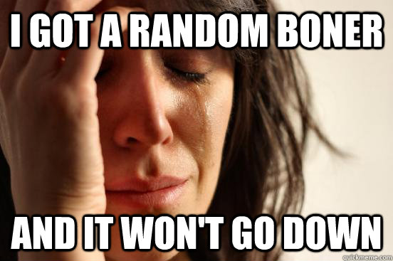 I got a random boner and it won't go down  First World Problems