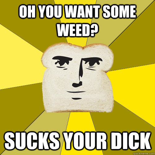 Oh you want some weed? sucks your dick  Breadfriend