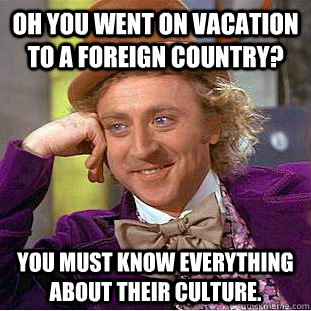 Oh you went on vacation to a foreign country? you must know everything about their culture.  Condescending Wonka