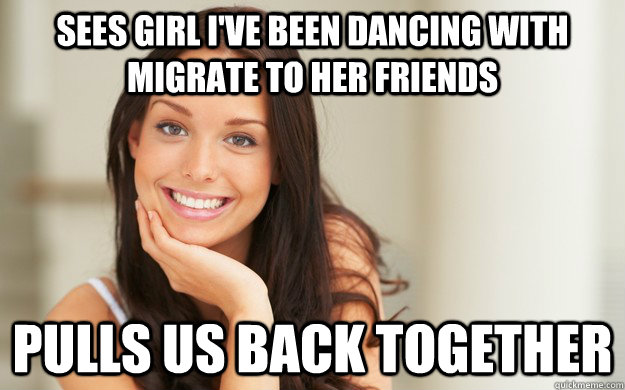 sees girl i've been dancing with migrate to her friends pulls us back together  Good Girl Gina