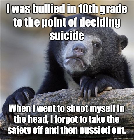 I was bullied in 10th grade to the point of deciding suicide When I went to shoot myself in the head, I forgot to take the safety off and then pussied out.  Confession Bear