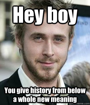 Hey boy You give history from below a whole new meaning - Hey boy You give history from below a whole new meaning  Ryan Gosling