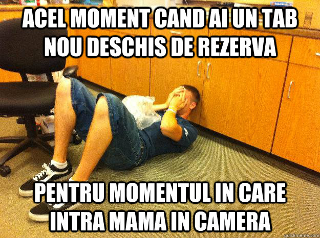 Acel moment cand ai un tab nou deschis de rezerva pentru momentul in care intra mama in camera  