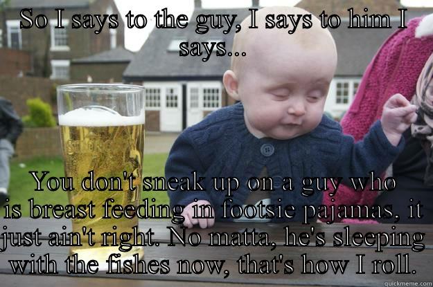 SO I SAYS TO THE GUY, I SAYS TO HIM I SAYS... YOU DON'T SNEAK UP ON A GUY WHO IS BREAST FEEDING IN FOOTSIE PAJAMAS, IT JUST AIN'T RIGHT. NO MATTA, HE'S SLEEPING WITH THE FISHES NOW, THAT'S HOW I ROLL. drunk baby