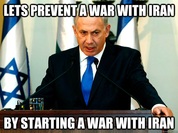 LETS PREVENT A WAR WITH IRAN BY STARTING A WAR WITH IRAN - LETS PREVENT A WAR WITH IRAN BY STARTING A WAR WITH IRAN  Netanyahu Logic
