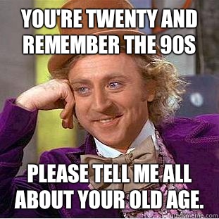You're twenty and remember the 90s Please tell me all about your old age.  Condescending Wonka