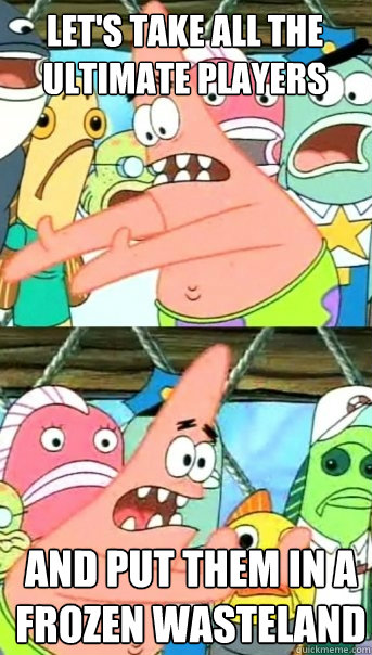 let's take all the ultimate players and put them in a frozen wasteland  Push it somewhere else Patrick