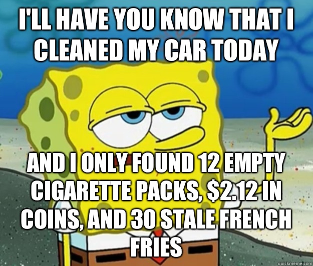 I'll have you know that I cleaned my car today And I only found 12 empty cigarette packs, $2.12 in coins, and 30 stale French fries  Tough Spongebob