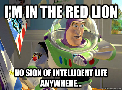 I'm in the red lion no sign of intelligent life anywhere...  buzz