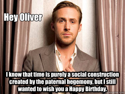 Hey Oliver I know that time is purely a social construction created by the paternal hegemony, but I still wanted to wish you a Happy Birthday.  Ryan Gosling Birthday