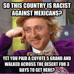 so this country is racist against mexicans? yet you paid a coyote 5 grand and walked across the desert for 3 days to get here? - so this country is racist against mexicans? yet you paid a coyote 5 grand and walked across the desert for 3 days to get here?  Condescending Wonka