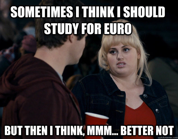 Sometimes I think I should study for Euro But then I think, mmm... better not  Fat Amy