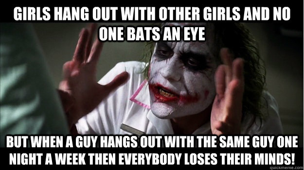 Girls hang out with other girls and no one bats an eye But when a guy hangs out with the same guy one night a week then EVERYBODY LOSES their minds! - Girls hang out with other girls and no one bats an eye But when a guy hangs out with the same guy one night a week then EVERYBODY LOSES their minds!  Joker Mind Loss