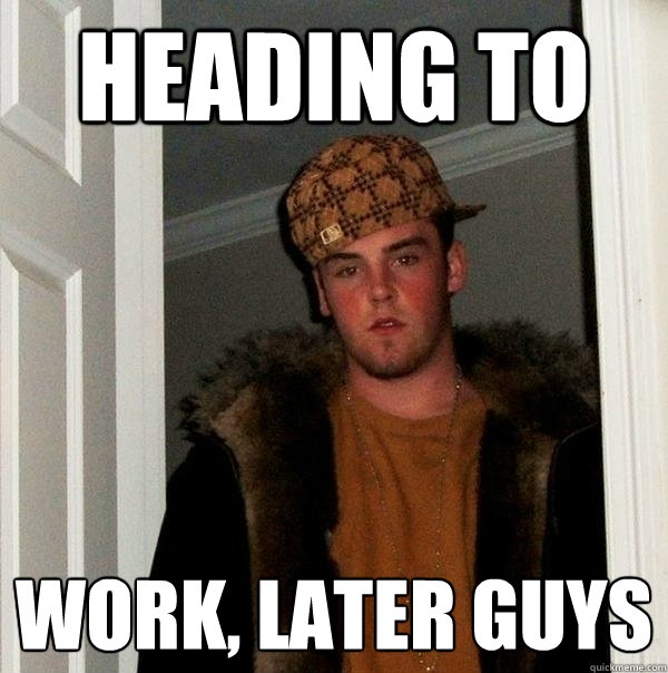 heading to work, later guys  Scumbag Steve