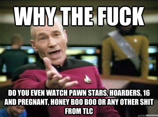 Why the fuck Do you even watch pawn stars, hoarders, 16 and pregnant, honey boo boo or any other shit from tlc  Annoyed Picard HD