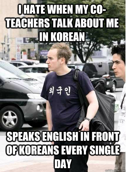I hate when my co-teachers talk about me in Korean speaks english in front of koreans every single day  Clueless