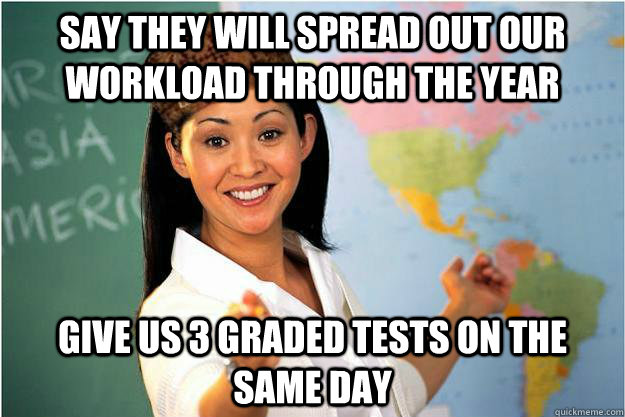 Say they will spread out our workload through the year Give us 3 graded tests on the same day  Scumbag Teacher