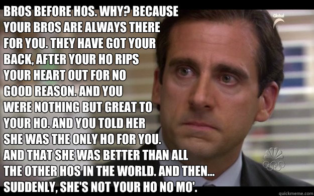 Bros before hos. Why? because
your bros are always there 
for you. They have got your 
back, after your ho rips 
your heart out for no 
good reason. And you 
were nothing but great to 
your ho. And you told her 
she was the only ho for you. 
And that she   Scumbag Michael Scott