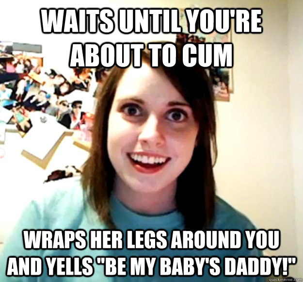 Waits until you're about to cum wraps her legs around you and yells 