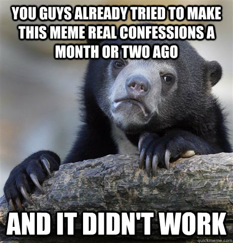 You guys already tried to make this meme real confessions a month or two ago AND IT Didn't WORK  Confession Bear