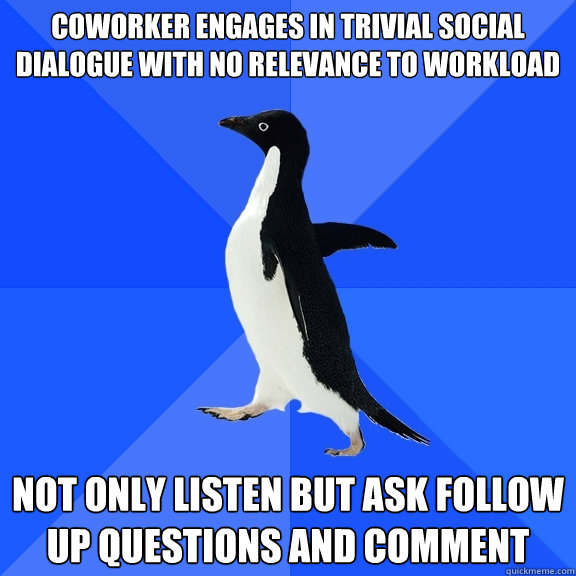 Coworker engages in trivial social dialogue with no relevance to workload Not only listen but ask follow up questions and comment  Socially Awkward Penguin