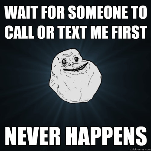 Wait for someone to call or text me first never happens  Forever Alone