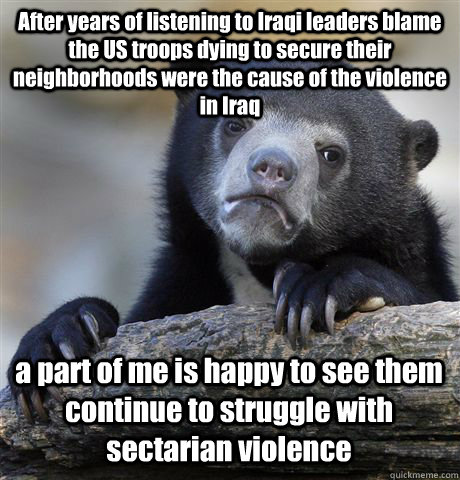 After years of listening to Iraqi leaders blame the US troops dying to secure their neighborhoods were the cause of the violence in Iraq a part of me is happy to see them continue to struggle with sectarian violence   Confession Bear
