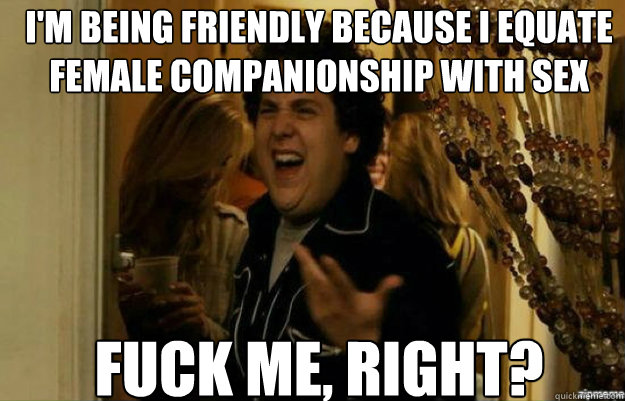 I'm being friendly because I equate female companionship with sex FUCK ME, RIGHT? Caption 3 goes here  fuck me right