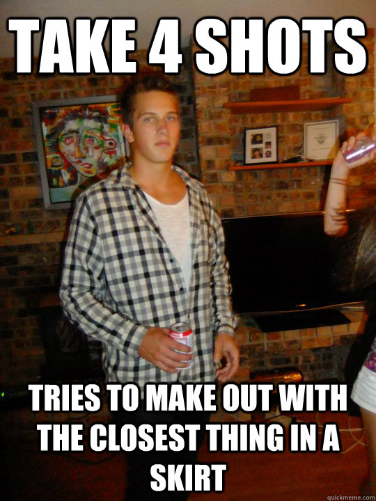 take 4 shots tries to make out with the closest thing in a skirt  