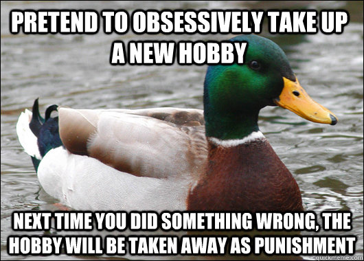 Pretend to obsessively take up a new hobby next time you did something wrong, the hobby will be taken away as punishment  Actual Advice Mallard