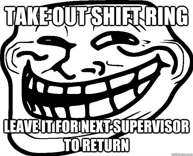 take out shift ring leave it for next supervisor to return  Trollface