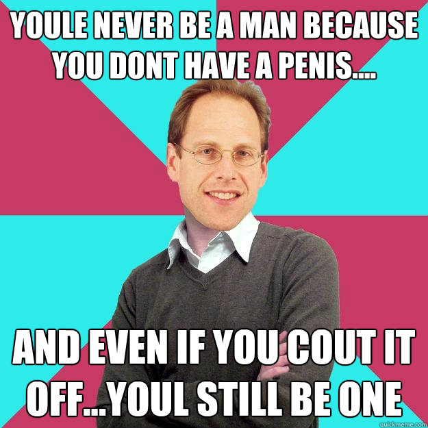 youle never be a man because you dont have a penis.... and even if you cout it off...youl still be one  Fuck Yeah Privilege Denying Baron-Cohen