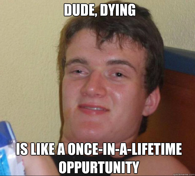 Dude, dying is like a once-in-a-lifetime oppurtunity  10guy