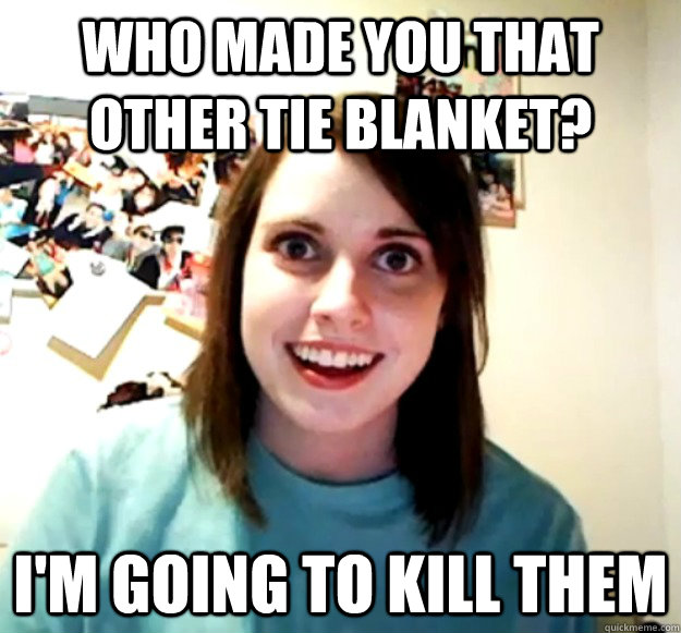 who made you that other tie blanket? I'm going to kill them  Overly Attached Girlfriend